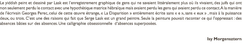 Le yiddish peint et dessiné par Lask est l’enregistrement graphique de gens qui ne savaient littéralement plus où ils vivaient, des juifs qui ont non seulement perdu le contact avec une hypothétique matrice hébraïque mais avaient perdu les gens qui avaient perdu ce contact. A la manière de l’écrivain Georges Perec, celui de cette œuvre étrange, « La Disparition » entièrement écrite sans « e », sans « eux » , mais à la puissance deux, ou trois. C’est une des raisons qui fait que Serge Lask est un grand peintre. Seule la peinture pouvait raconter ce qui l’oppressait : des absences bâties sur des absences. Une calligraphie obsessionnelle d’absences superposées. Isy Morgensztern