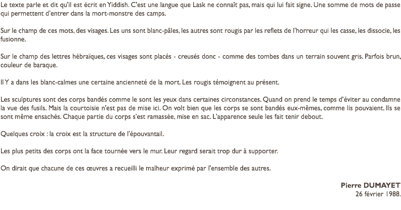 Le texte parle et dit qu'il est écrit en Yiddish. C'est une langue que Lask ne connaît pas, mais qui lui fait signe. Une somme de mots de passe qui permettent d'entrer dans la mort-monstre des camps. Sur le champ de ces mots, des visages. Les uns sont blanc-pâles, les autres sont rougis par les reflets de l'horreur qui les casse, les dissocie, les fusionne. Sur le champ des lettres hébraïques, ces visages sont placés - creusés donc - comme des tombes dans un terrain souvent gris. Parfois brun, couleur de baraque. Il Y a dans les blanc-calmes une certaine ancienneté de la mort. Les rougis témoignent au présent. Les sculptures sont des corps bandés comme le sont les yeux dans certaines circonstances. Quand on prend le temps d’éviter au condamne la vue des fusils. Mais la courtoisie n'est pas de mise ici. On volt bien que les corps se sont bandés eux-mêmes, comme lis pouvaient. Ils se sont même ensachés. Chaque partie du corps s'est ramassée, mise en sac. L'apparence seule les fait tenir debout. Quelques croix : la croix est la structure de l'épouvantail. Les plus petits des corps ont la face tournée vers le mur. Leur regard serait trop dur à supporter. On dirait que chacune de ces œuvres a recueilli le malheur exprimé par l'ensemble des autres. Pierre DUMAYET 26 février 1988.